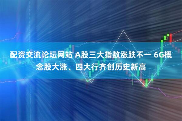 配资交流论坛网站 A股三大指数涨跌不一 6G概念股大涨、四大行齐创历史新高