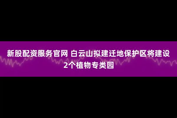 新股配资服务官网 白云山拟建迁地保护区将建设2个植物专类园