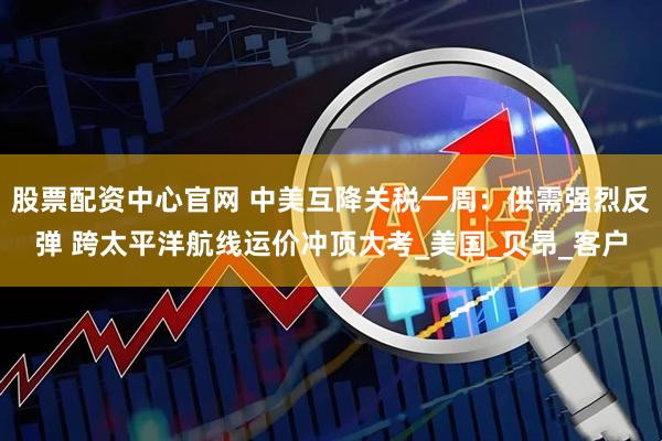 股票配资中心官网 中美互降关税一周：供需强烈反弹 跨太平洋航线运价冲顶大考_美国_贝昂_客户