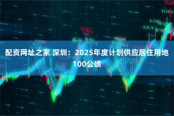 配资网址之家 深圳：2025年度计划供应居住用地100公顷
