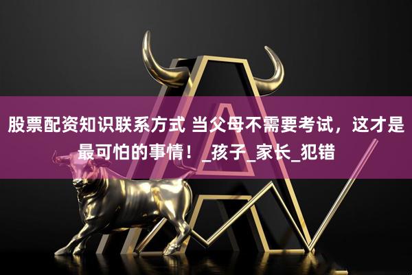 股票配资知识联系方式 当父母不需要考试，这才是最可怕的事情！_孩子_家长_犯错