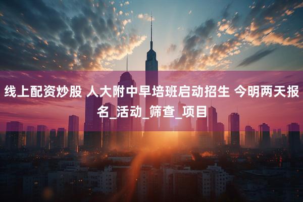 线上配资炒股 人大附中早培班启动招生 今明两天报名_活动_筛查_项目