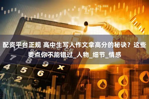 配资平台正规 高中生写人作文拿高分的秘诀？这些要点你不能错过_人物_细节_情感