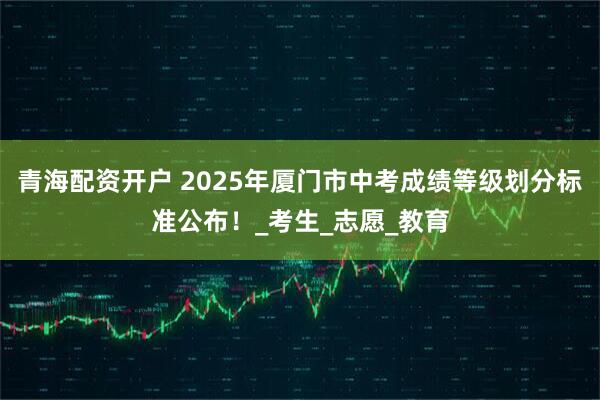 青海配资开户 2025年厦门市中考成绩等级划分标准公布！_考生_志愿_教育