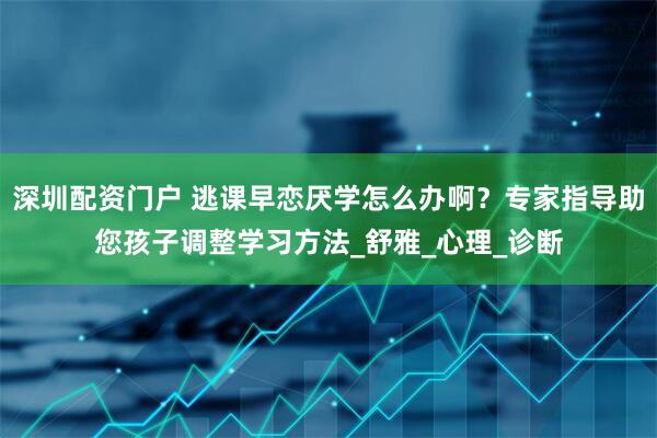 深圳配资门户 逃课早恋厌学怎么办啊？专家指导助您孩子调整学习方法_舒雅_心理_诊断
