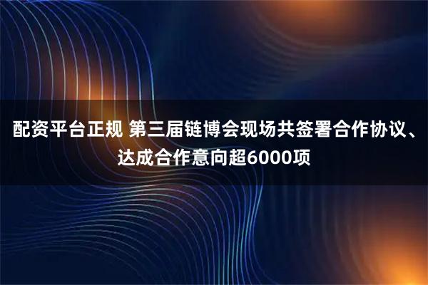 配资平台正规 第三届链博会现场共签署合作协议、达成合作意向超6000项