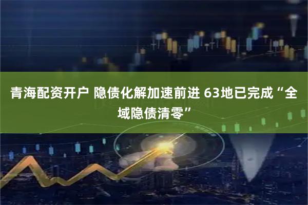 青海配资开户 隐债化解加速前进 63地已完成“全域隐债清零”