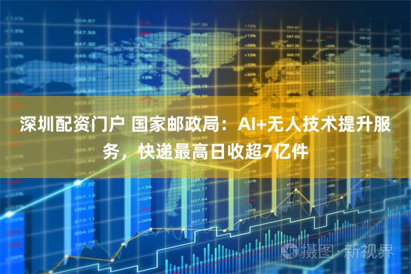 深圳配资门户 国家邮政局：AI+无人技术提升服务，快递最高日收超7亿件