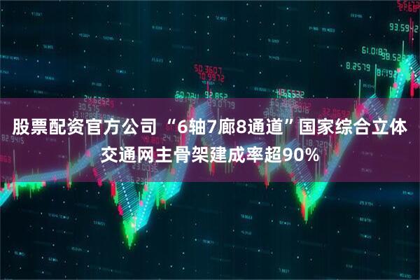 股票配资官方公司 “6轴7廊8通道”国家综合立体交通网主骨架建成率超90%