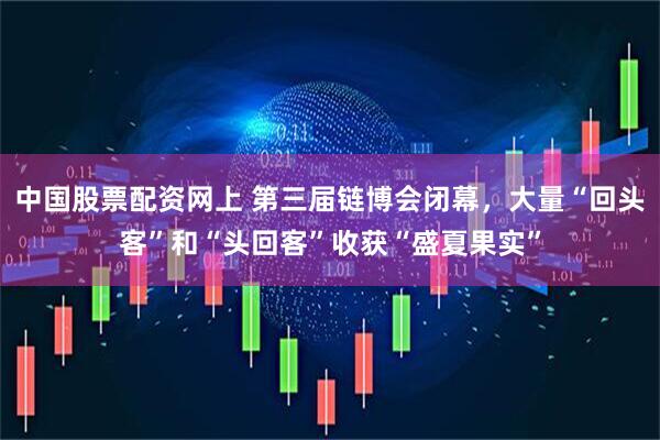 中国股票配资网上 第三届链博会闭幕，大量“回头客”和“头回客”收获“盛夏果实”