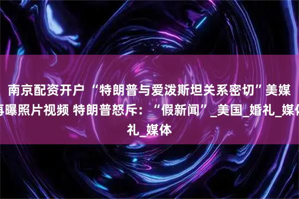 南京配资开户 “特朗普与爱泼斯坦关系密切”美媒再曝照片视频 特朗普怒斥：“假新闻”_美国_婚礼_媒体