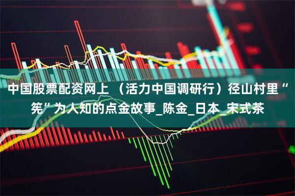 中国股票配资网上 (活力中国调研行)径山村里“筅”为人知的点金故事_陈金_日本_宋式茶
