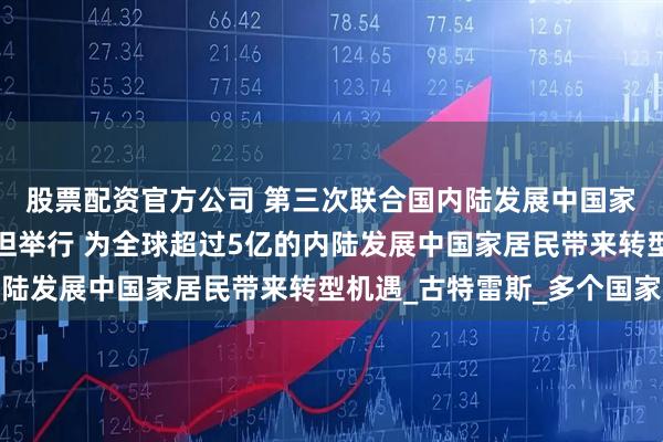 股票配资官方公司 第三次联合国内陆发展中国家问题会议在土库曼斯坦举行 为全球超过5亿的内陆发展中国家居民带来转型机遇_古特雷斯_多个国家