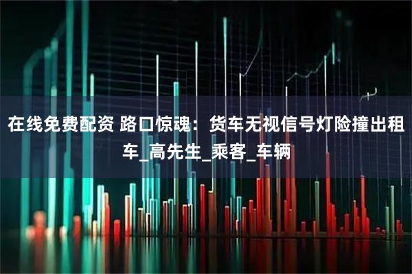 在线免费配资 路口惊魂：货车无视信号灯险撞出租车_高先生_乘客_车辆