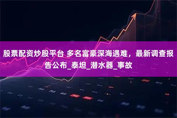 股票配资炒股平台 多名富豪深海遇难，最新调查报告公布_泰坦_潜水器_事故