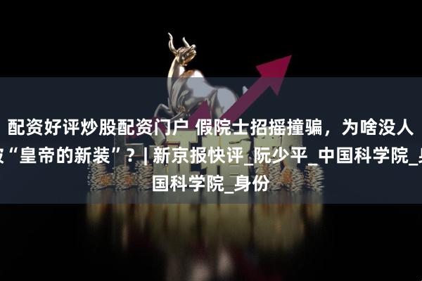 配资好评炒股配资门户 假院士招摇撞骗，为啥没人戳破“皇帝的新装”？| 新京报快评_阮少平_中国科学院_身份