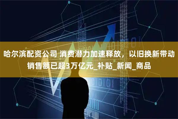 哈尔滨配资公司 消费潜力加速释放,以旧换新带动销售额已超3万亿元_补贴_新闻_商品