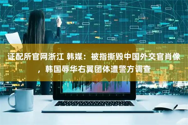 证配所官网浙江 韩媒：被指撕毁中国外交官肖像，韩国辱华右翼团体遭警方调查