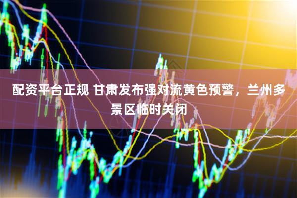 配资平台正规 甘肃发布强对流黄色预警，兰州多景区临时关闭
