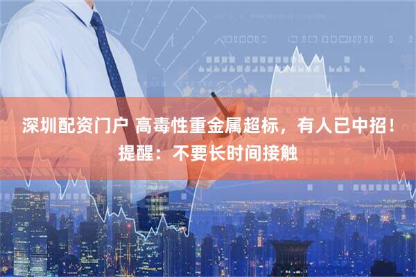 深圳配资门户 高毒性重金属超标，有人已中招！提醒：不要长时间接触