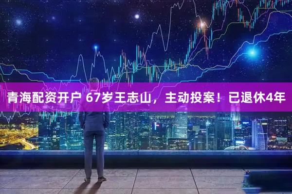 青海配资开户 67岁王志山，主动投案！已退休4年