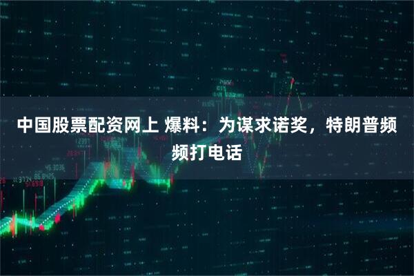 中国股票配资网上 爆料：为谋求诺奖，特朗普频频打电话