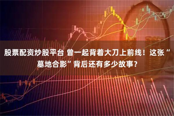 股票配资炒股平台 曾一起背着大刀上前线！这张“墓地合影”背后还有多少故事？