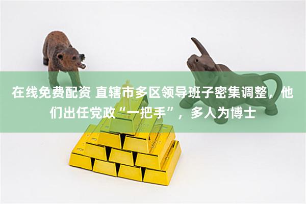 在线免费配资 直辖市多区领导班子密集调整，他们出任党政“一把手”，多人为博士