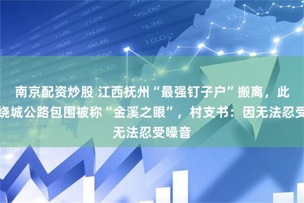 南京配资炒股 江西抚州“最强钉子户”搬离,此前遭绕城公路包围被称“金溪之眼”,村支书:因无法忍受噪音