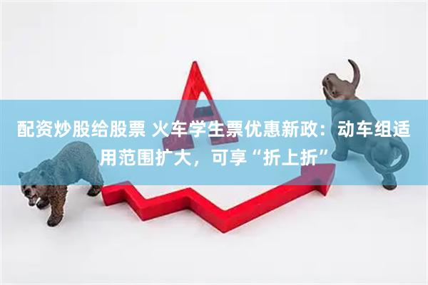 配资炒股给股票 火车学生票优惠新政：动车组适用范围扩大，可享“折上折”