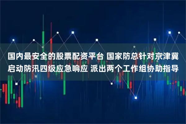 国内最安全的股票配资平台 国家防总针对京津冀启动防汛四级应急响应 派出两个工作组协助指导