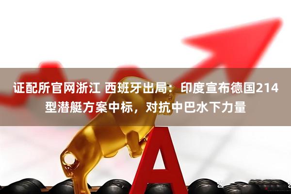 证配所官网浙江 西班牙出局：印度宣布德国214型潜艇方案中标，对抗中巴水下力量