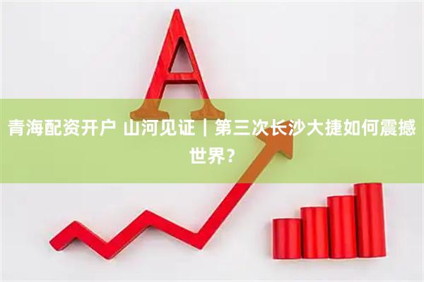 青海配资开户 山河见证｜第三次长沙大捷如何震撼世界？