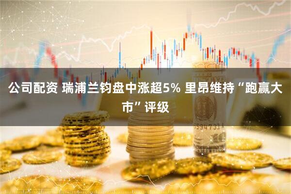 公司配资 瑞浦兰钧盘中涨超5% 里昂维持“跑赢大市”评级